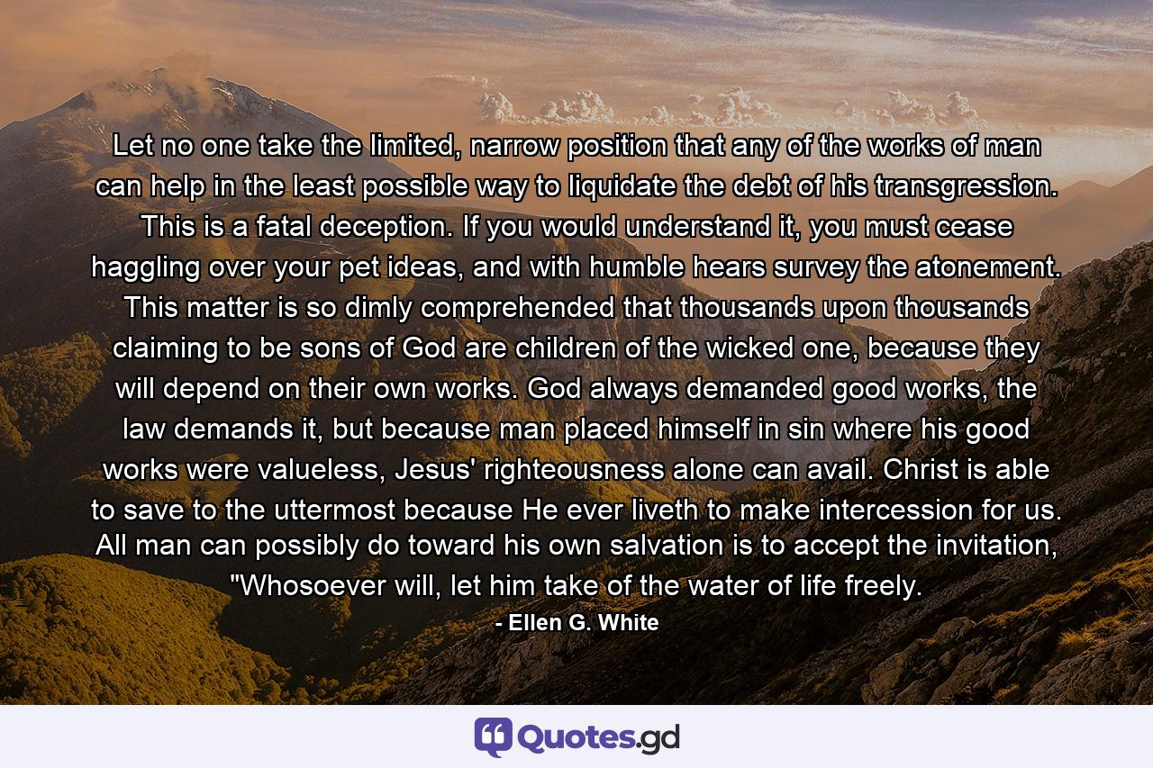 Let no one take the limited, narrow position that any of the works of man can help in the least possible way to liquidate the debt of his transgression. This is a fatal deception. If you would understand it, you must cease haggling over your pet ideas, and with humble hears survey the atonement.  This matter is so dimly comprehended that thousands upon thousands claiming to be sons of God are children of the wicked one, because they will depend on their own works. God always demanded good works, the law demands it, but because man placed himself in sin where his good works were valueless, Jesus' righteousness alone can avail. Christ is able to save to the uttermost because He ever liveth to make intercession for us.  All man can possibly do toward his own salvation is to accept the invitation, 