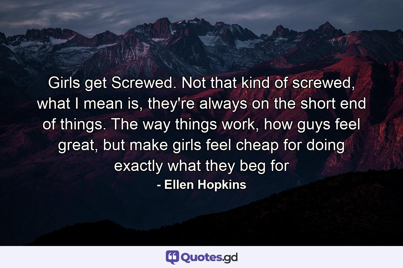 Girls get Screwed. Not that kind of screwed, what I mean is, they're always on the short end of things. The way things work, how guys feel great, but make girls feel cheap for doing exactly what they beg for - Quote by Ellen Hopkins