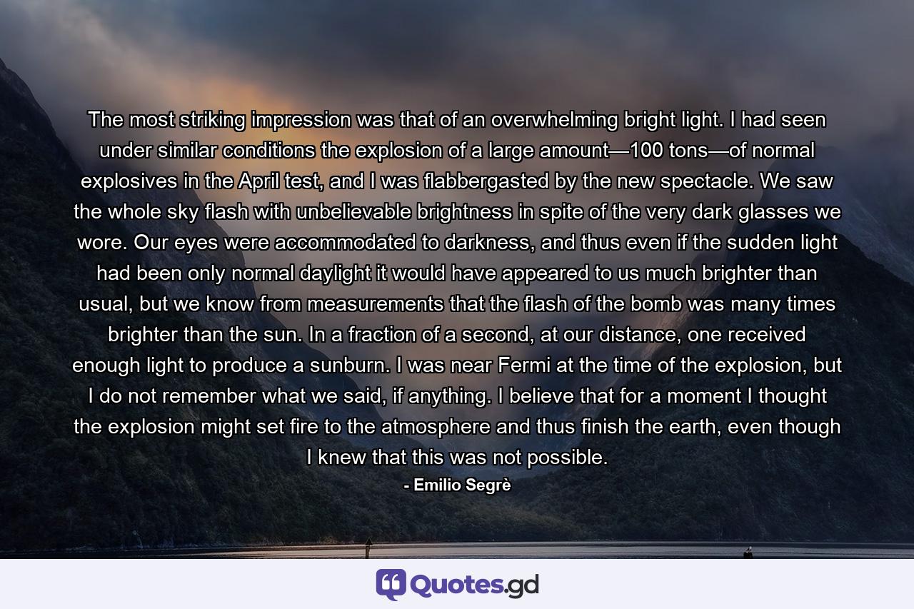 The most striking impression was that of an overwhelming bright light. I had seen under similar conditions the explosion of a large amount—100 tons—of normal explosives in the April test, and I was flabbergasted by the new spectacle. We saw the whole sky flash with unbelievable brightness in spite of the very dark glasses we wore. Our eyes were accommodated to darkness, and thus even if the sudden light had been only normal daylight it would have appeared to us much brighter than usual, but we know from measurements that the flash of the bomb was many times brighter than the sun. In a fraction of a second, at our distance, one received enough light to produce a sunburn. I was near Fermi at the time of the explosion, but I do not remember what we said, if anything. I believe that for a moment I thought the explosion might set fire to the atmosphere and thus finish the earth, even though I knew that this was not possible. - Quote by Emilio Segrè