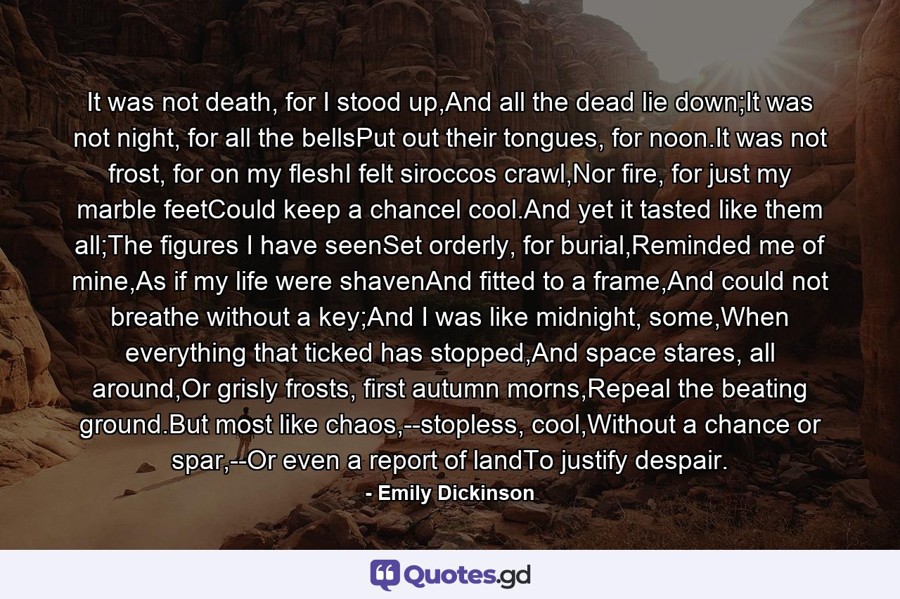 It was not death, for I stood up,And all the dead lie down;It was not night, for all the bellsPut out their tongues, for noon.It was not frost, for on my fleshI felt siroccos crawl,Nor fire, for just my marble feetCould keep a chancel cool.And yet it tasted like them all;The figures I have seenSet orderly, for burial,Reminded me of mine,As if my life were shavenAnd fitted to a frame,And could not breathe without a key;And I was like midnight, some,When everything that ticked has stopped,And space stares, all around,Or grisly frosts, first autumn morns,Repeal the beating ground.But most like chaos,--stopless, cool,Without a chance or spar,--Or even a report of landTo justify despair. - Quote by Emily Dickinson