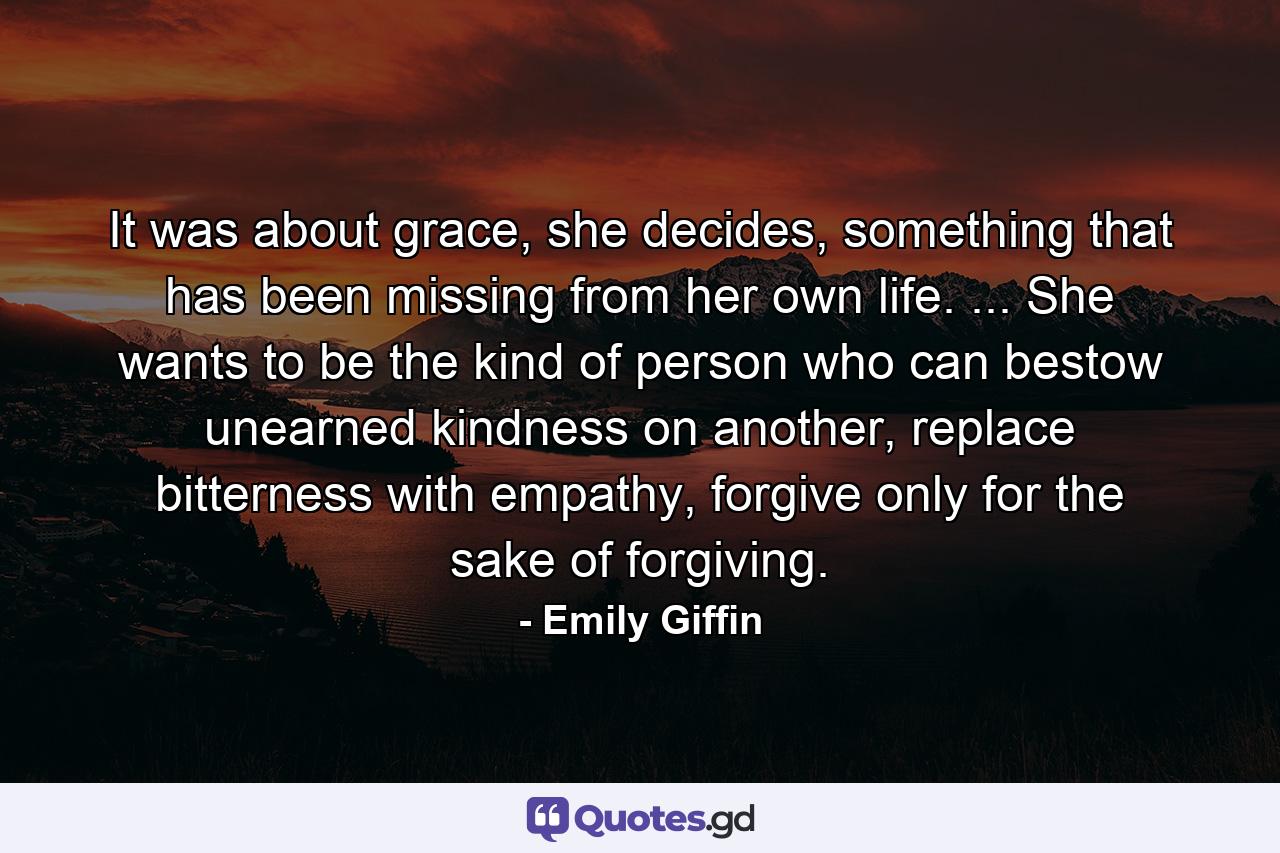 It was about grace, she decides, something that has been missing from her own life. ... She wants to be the kind of person who can bestow unearned kindness on another, replace bitterness with empathy, forgive only for the sake of forgiving. - Quote by Emily Giffin