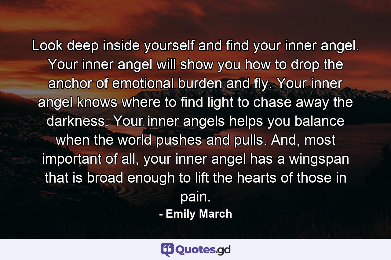 Look deep inside yourself and find your inner angel. Your inner angel will show you how to drop the anchor of emotional burden and fly. Your inner angel knows where to find light to chase away the darkness. Your inner angels helps you balance when the world pushes and pulls. And, most important of all, your inner angel has a wingspan that is broad enough to lift the hearts of those in pain. - Quote by Emily March