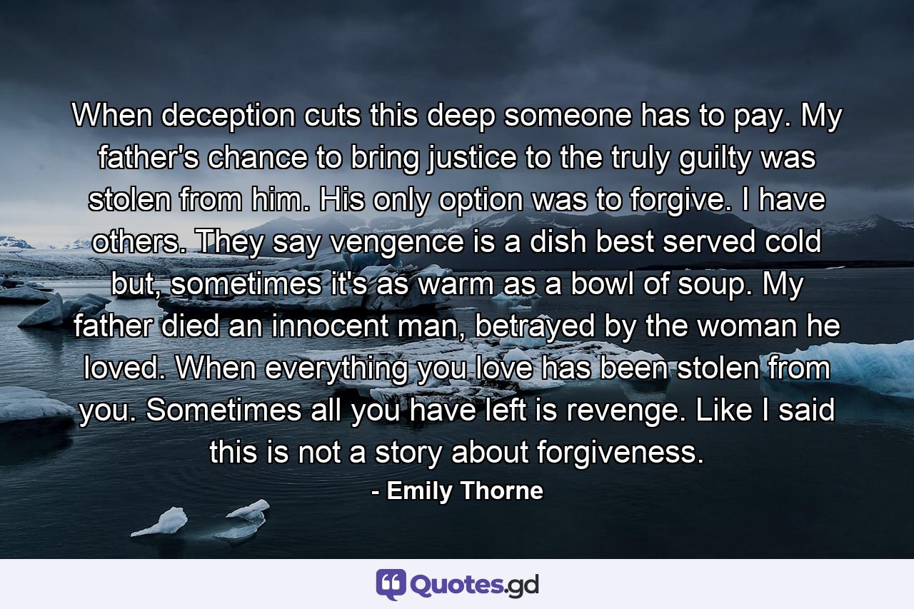 When deception cuts this deep someone has to pay. My father's chance to bring justice to the truly guilty was stolen from him. His only option was to forgive. I have others. They say vengence is a dish best served cold but, sometimes it's as warm as a bowl of soup. My father died an innocent man, betrayed by the woman he loved. When everything you love has been stolen from you. Sometimes all you have left is revenge. Like I said this is not a story about forgiveness. - Quote by Emily Thorne