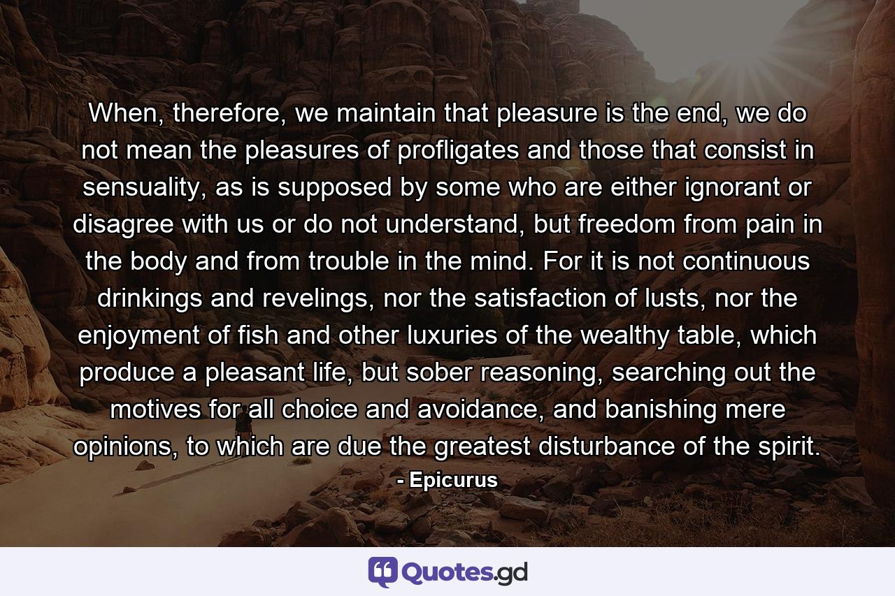 When, therefore, we maintain that pleasure is the end, we do not mean the pleasures of profligates and those that consist in sensuality, as is supposed by some who are either ignorant or disagree with us or do not understand, but freedom from pain in the body and from trouble in the mind. For it is not continuous drinkings and revelings, nor the satisfaction of lusts, nor the enjoyment of fish and other luxuries of the wealthy table, which produce a pleasant life, but sober reasoning, searching out the motives for all choice and avoidance, and banishing mere opinions, to which are due the greatest disturbance of the spirit. - Quote by Epicurus