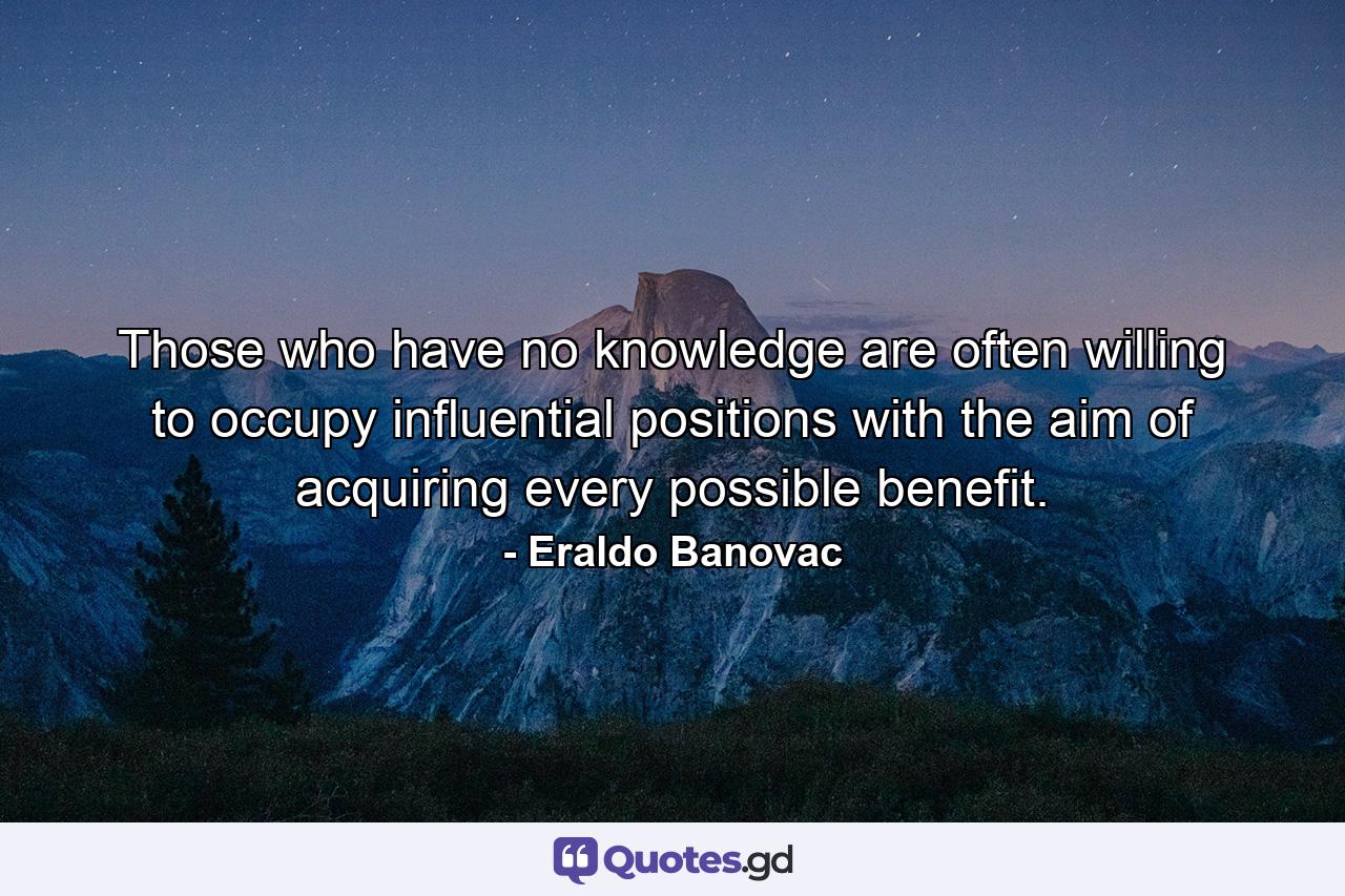 Those who have no knowledge are often willing to occupy influential positions with the aim of acquiring every possible benefit. - Quote by Eraldo Banovac