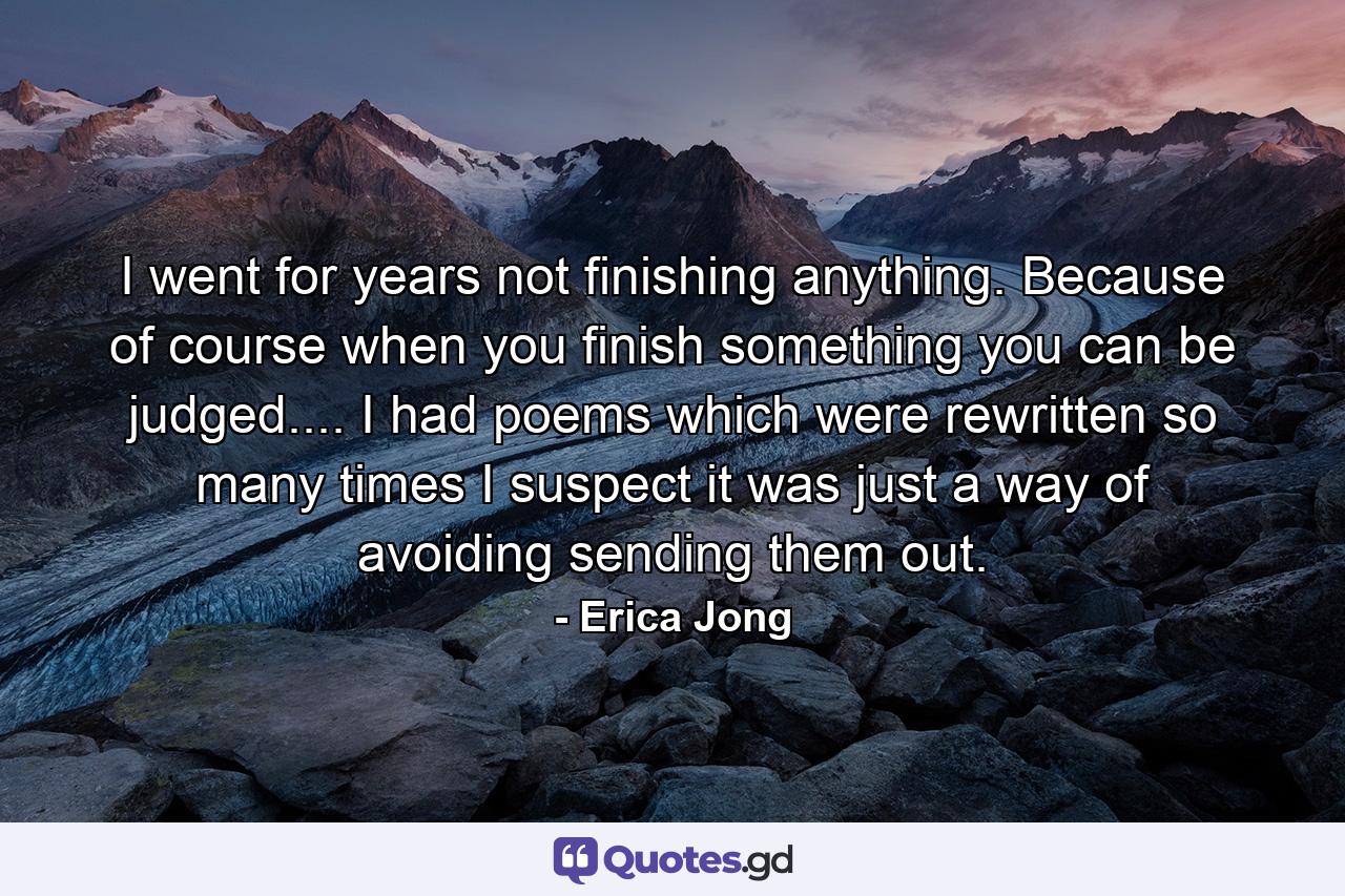 I went for years not finishing anything. Because  of course  when you finish something you can be judged.... I had poems which were rewritten so many times I suspect it was just a way of avoiding sending them out. - Quote by Erica Jong