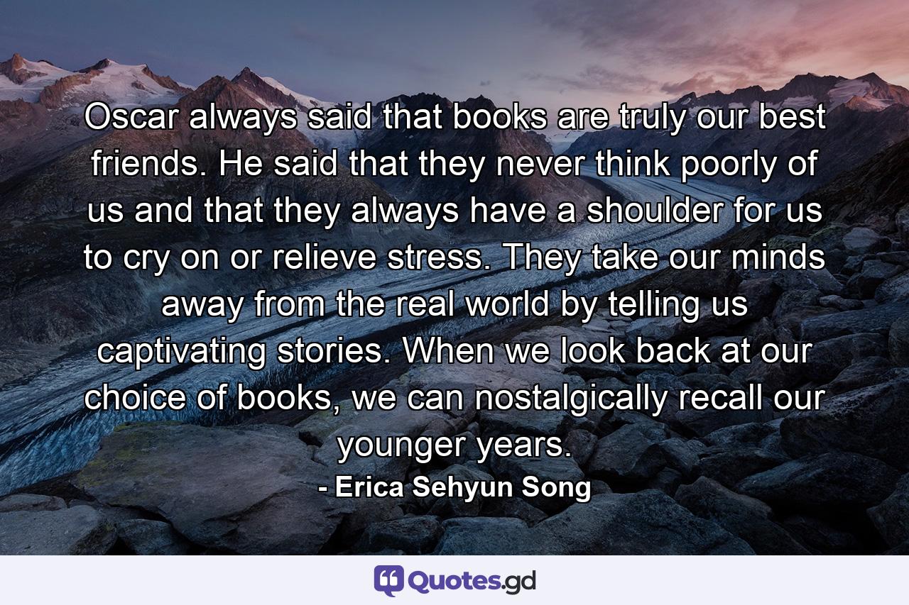 Oscar always said that books are truly our best friends. He said that they never think poorly of us and that they always have a shoulder for us to cry on or relieve stress. They take our minds away from the real world by telling us captivating stories. When we look back at our choice of books, we can nostalgically recall our younger years. - Quote by Erica Sehyun Song