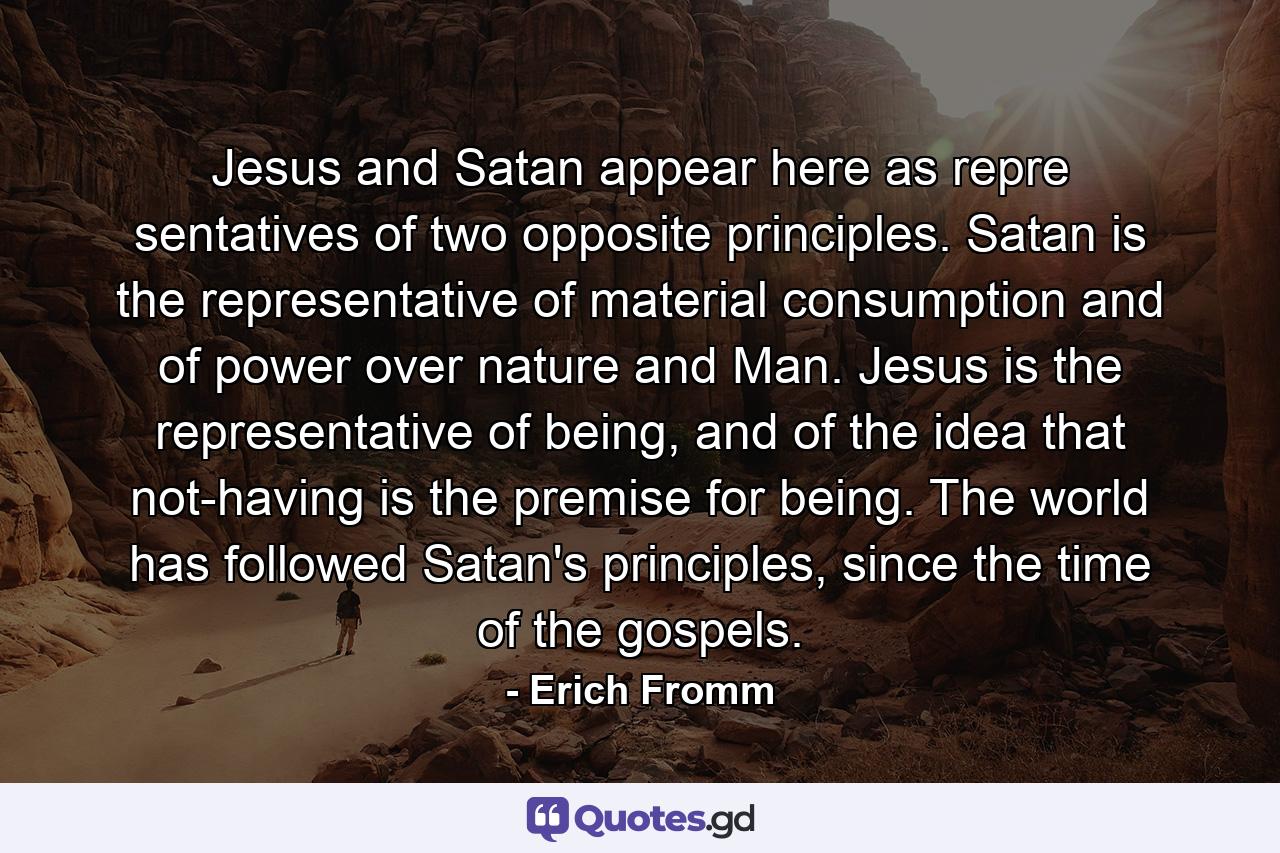 Jesus and Satan appear here as repre sentatives of two opposite principles. Satan is the representative of material consumption and of power over nature and Man. Jesus is the representative of being, and of the idea that not-having is the premise for being. The world has followed Satan's principles, since the time of the gospels. - Quote by Erich Fromm