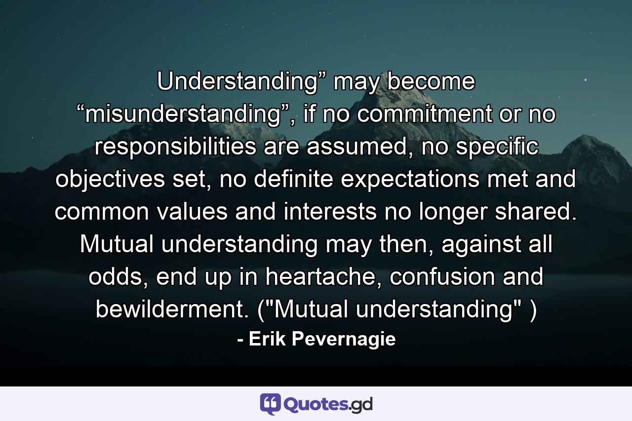 Understanding” may become “misunderstanding”, if no commitment or no responsibilities are assumed, no specific objectives set, no definite expectations met and common values and interests no longer shared. Mutual understanding may then, against all odds, end up in heartache, confusion and bewilderment. (