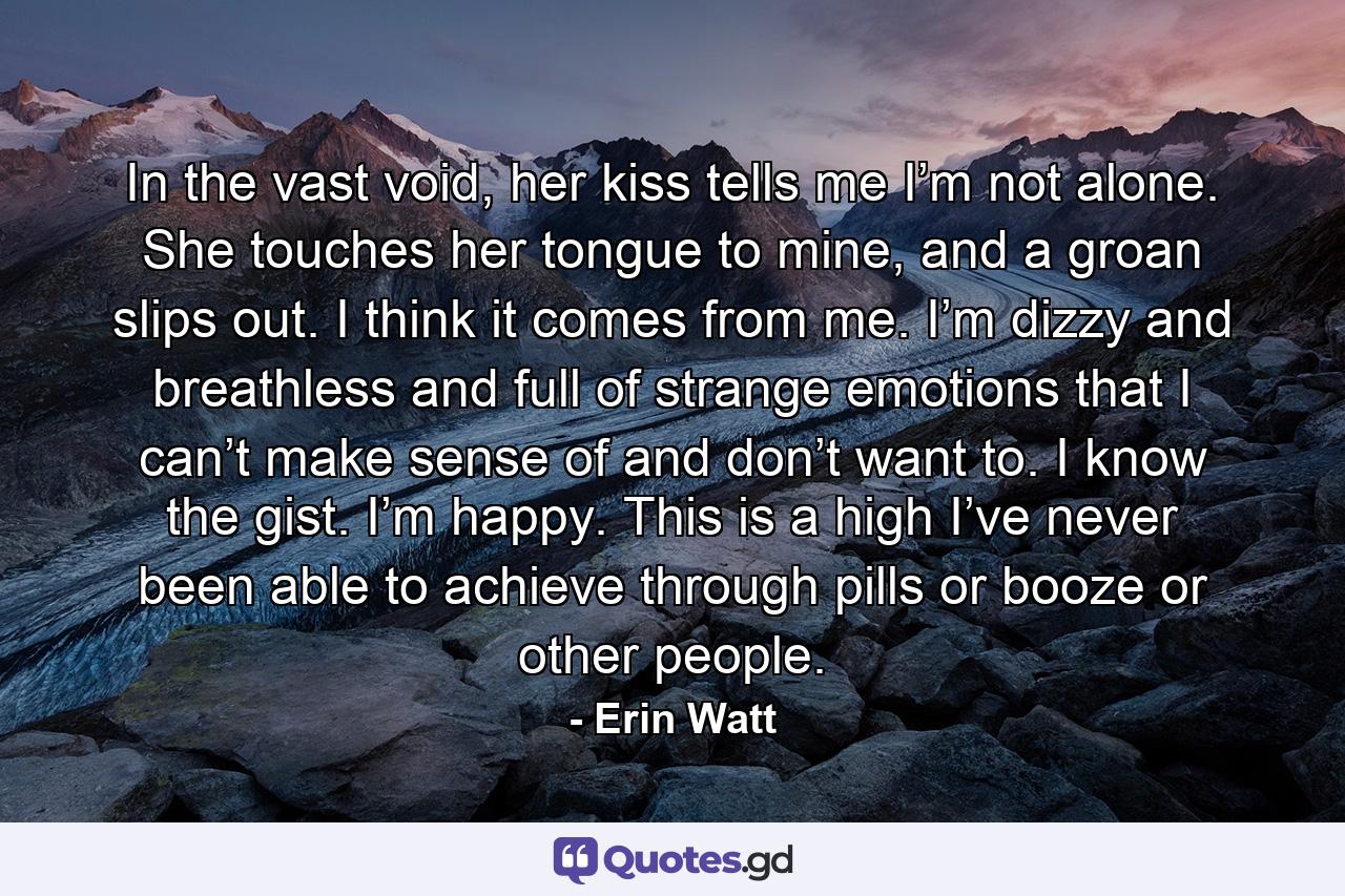 In the vast void, her kiss tells me I’m not alone. She touches her tongue to mine, and a groan slips out. I think it comes from me. I’m dizzy and breathless and full of strange emotions that I can’t make sense of and don’t want to. I know the gist. I’m happy. This is a high I’ve never been able to achieve through pills or booze or other people. - Quote by Erin Watt