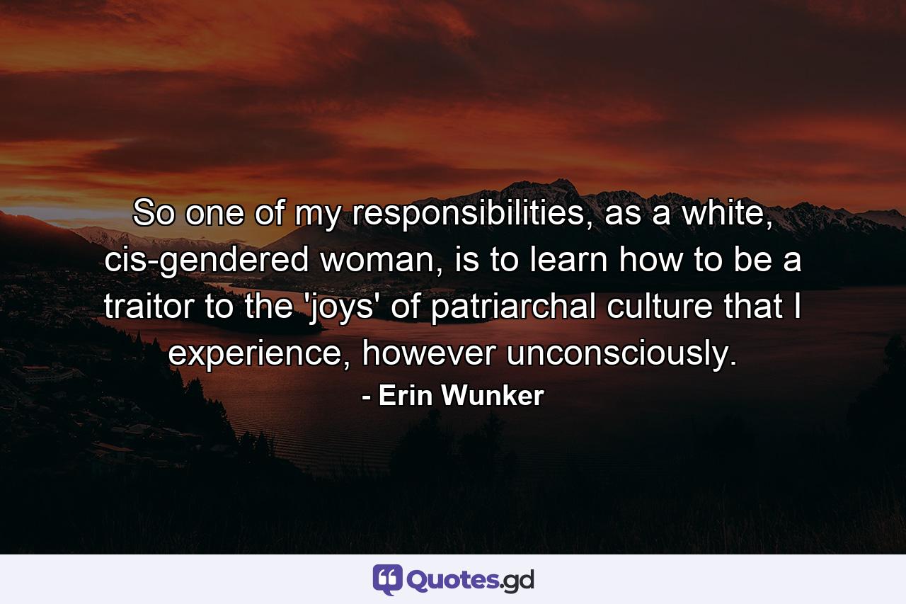 So one of my responsibilities, as a white, cis-gendered woman, is to learn how to be a traitor to the 'joys' of patriarchal culture that I experience, however unconsciously. - Quote by Erin Wunker