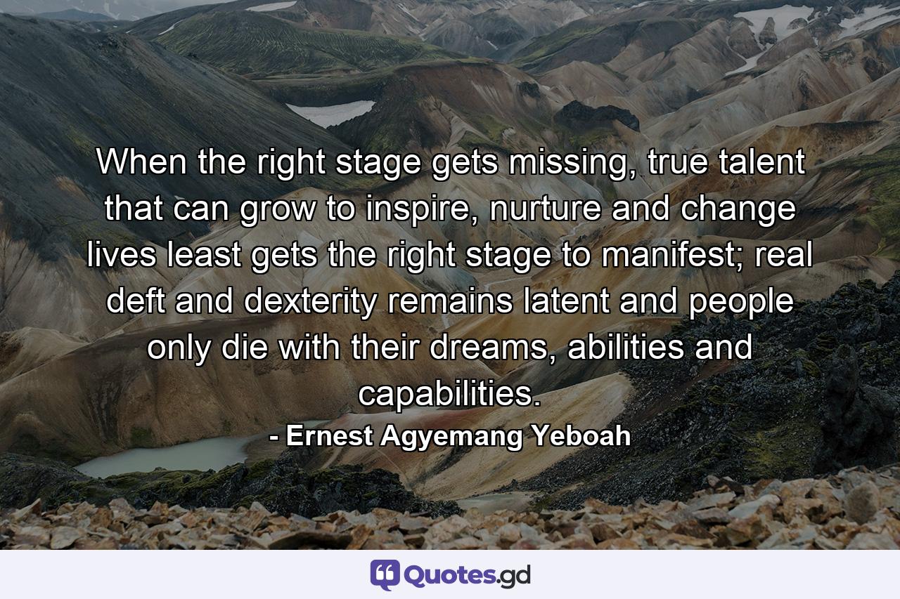 When the right stage gets missing, true talent that can grow to inspire, nurture and change lives least gets the right stage to manifest; real deft and dexterity remains latent and people only die with their dreams, abilities and capabilities. - Quote by Ernest Agyemang Yeboah