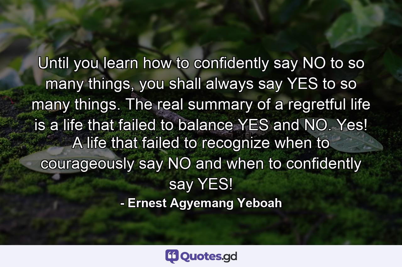 Until you learn how to confidently say NO to so many things, you shall always say YES to so many things. The real summary of a regretful life is a life that failed to balance YES and NO. Yes! A life that failed to recognize when to courageously say NO and when to confidently say YES! - Quote by Ernest Agyemang Yeboah