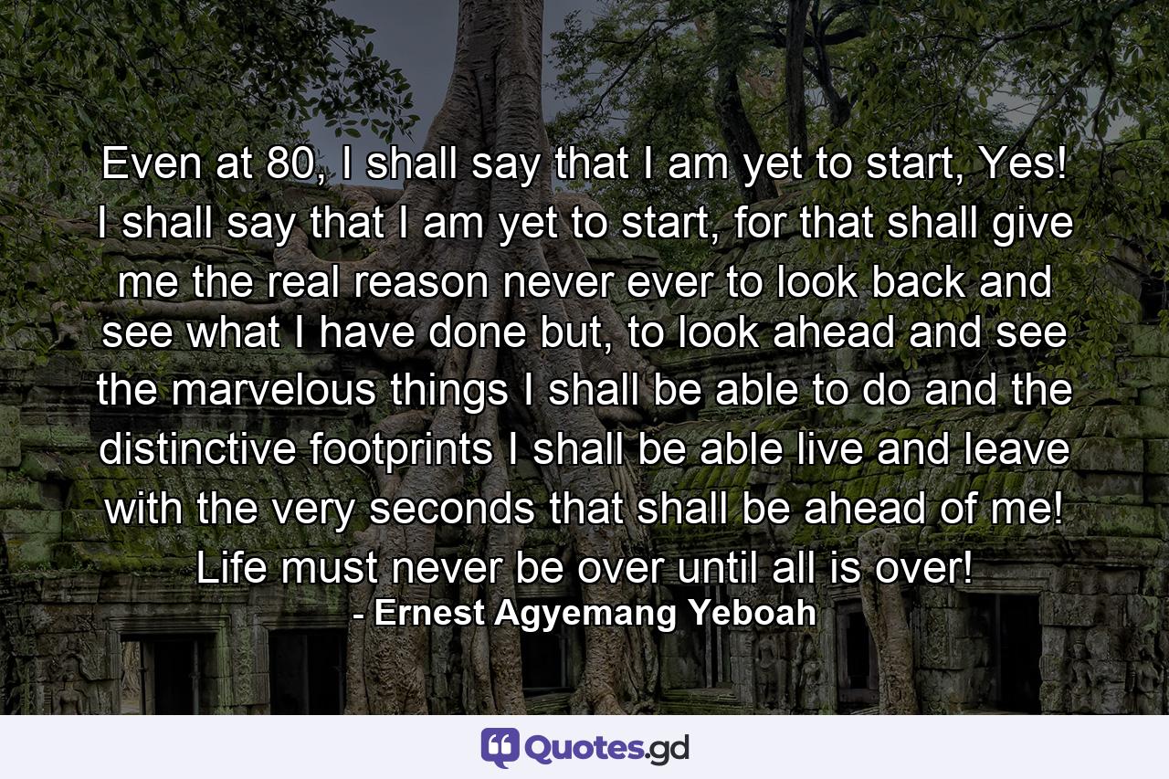 Even at 80, I shall say that I am yet to start, Yes! I shall say that I am yet to start, for that shall give me the real reason never ever to look back and see what I have done but, to look ahead and see the marvelous things I shall be able to do and the distinctive footprints I shall be able live and leave with the very seconds that shall be ahead of me! Life must never be over until all is over! - Quote by Ernest Agyemang Yeboah