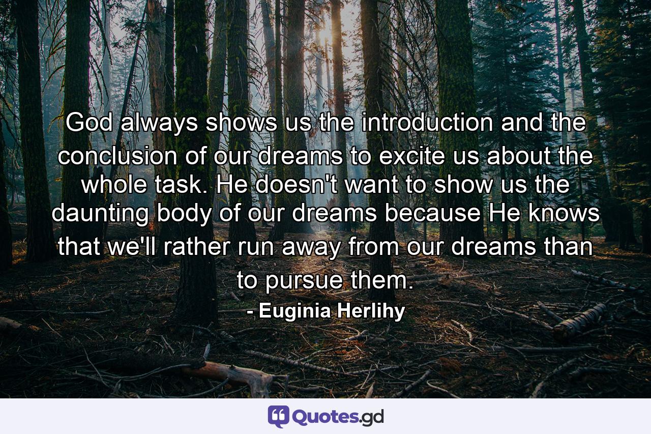 God always shows us the introduction and the conclusion of our dreams to excite us about the whole task. He doesn't want to show us the daunting body of our dreams because He knows that we'll rather run away from our dreams than to pursue them. - Quote by Euginia Herlihy