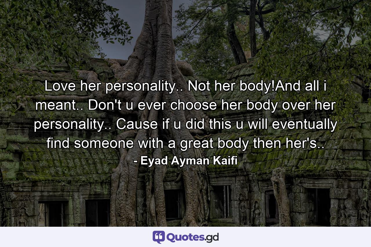 Love her personality.. Not her body!And all i meant.. Don't u ever choose her body over her personality.. Cause if u did this u will eventually find someone with a great body then her's.. - Quote by Eyad Ayman Kaifi