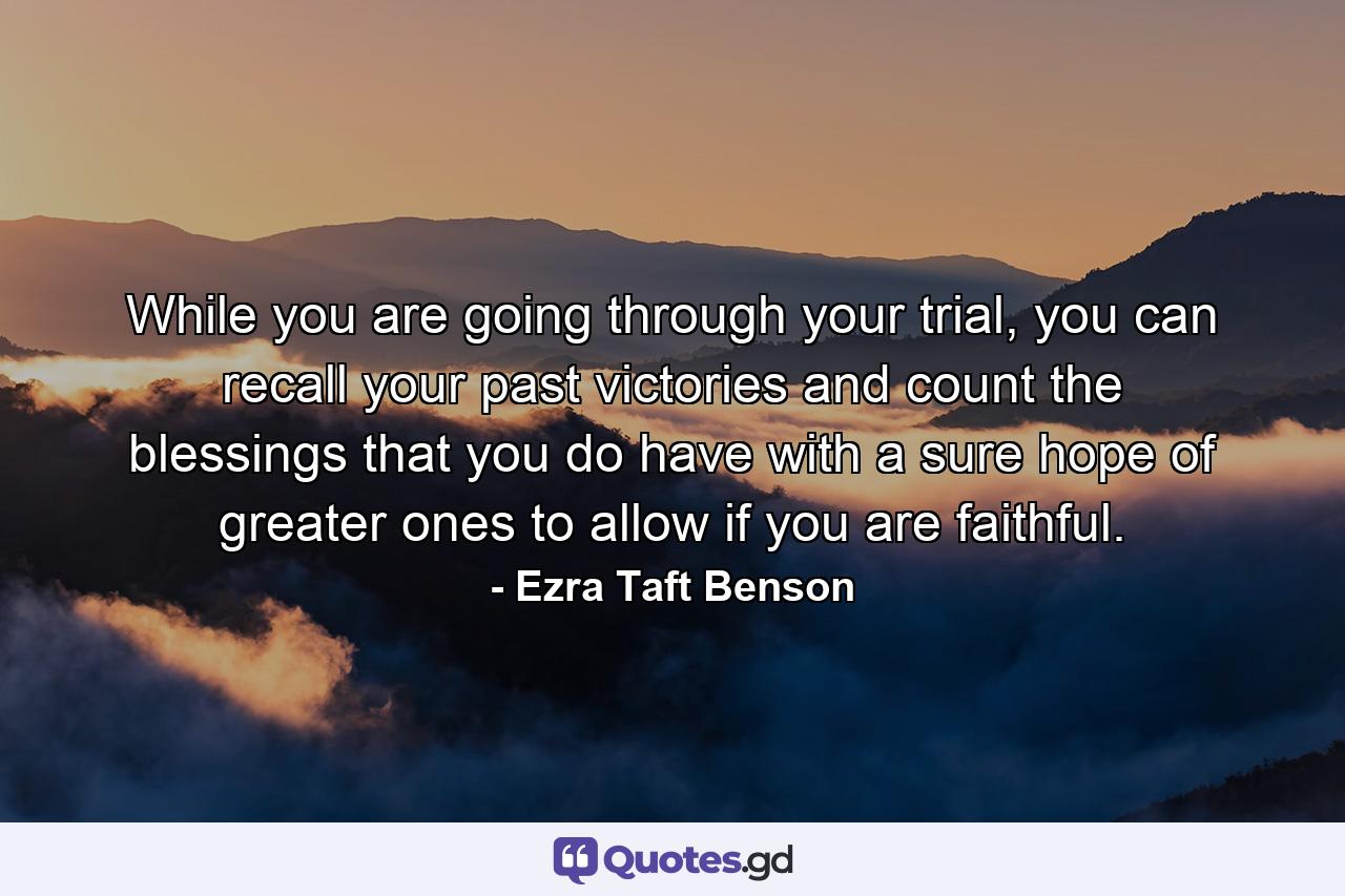 While you are going through your trial, you can recall your past victories and count the blessings that you do have with a sure hope of greater ones to allow if you are faithful. - Quote by Ezra Taft Benson