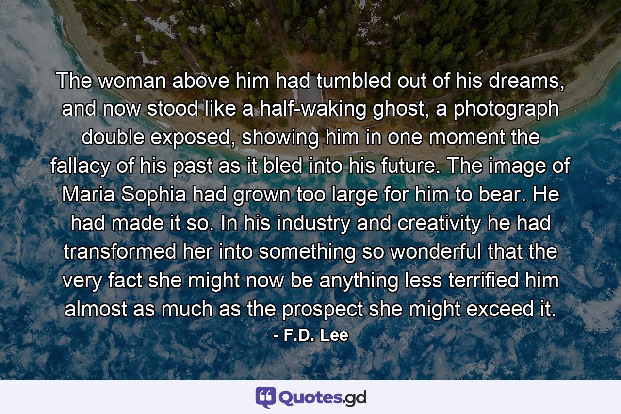 The woman above him had tumbled out of his dreams, and now stood like a half-waking ghost, a photograph double exposed, showing him in one moment the fallacy of his past as it bled into his future. The image of Maria Sophia had grown too large for him to bear. He had made it so. In his industry and creativity he had transformed her into something so wonderful that the very fact she might now be anything less terrified him almost as much as the prospect she might exceed it. - Quote by F.D. Lee