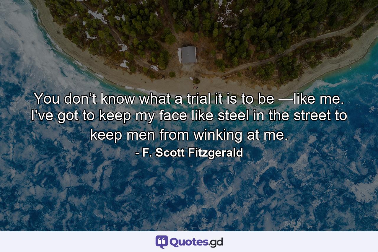 You don’t know what a trial it is to be —like me. I've got to keep my face like steel in the street to keep men from winking at me. - Quote by F. Scott Fitzgerald