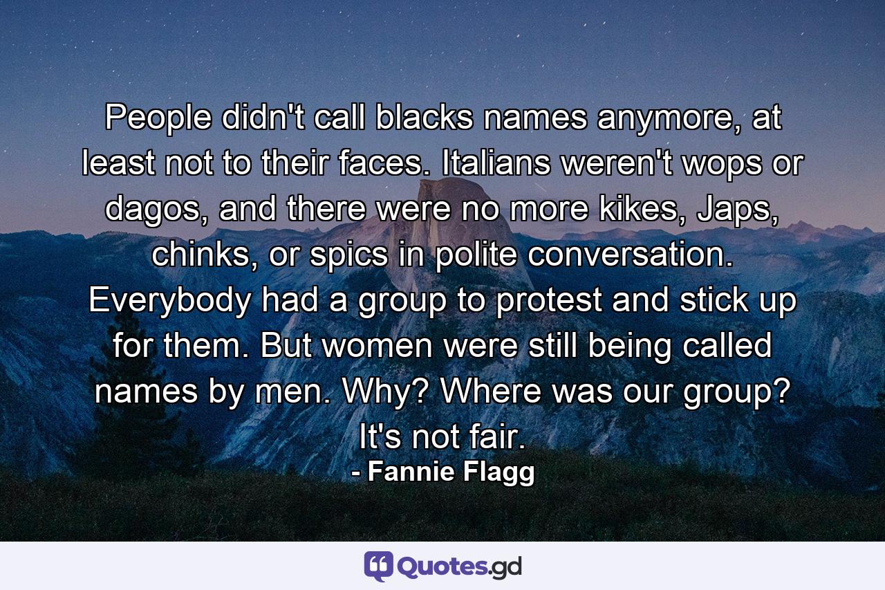 People didn't call blacks names anymore, at least not to their faces. Italians weren't wops or dagos, and there were no more kikes, Japs, chinks, or spics in polite conversation. Everybody had a group to protest and stick up for them. But women were still being called names by men. Why? Where was our group? It's not fair. - Quote by Fannie Flagg