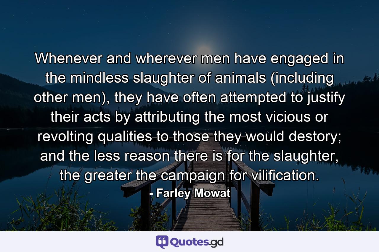 Whenever and wherever men have engaged in the mindless slaughter of animals (including other men), they have often attempted to justify their acts by attributing the most vicious or revolting qualities to those they would destory; and the less reason there is for the slaughter, the greater the campaign for vilification. - Quote by Farley Mowat