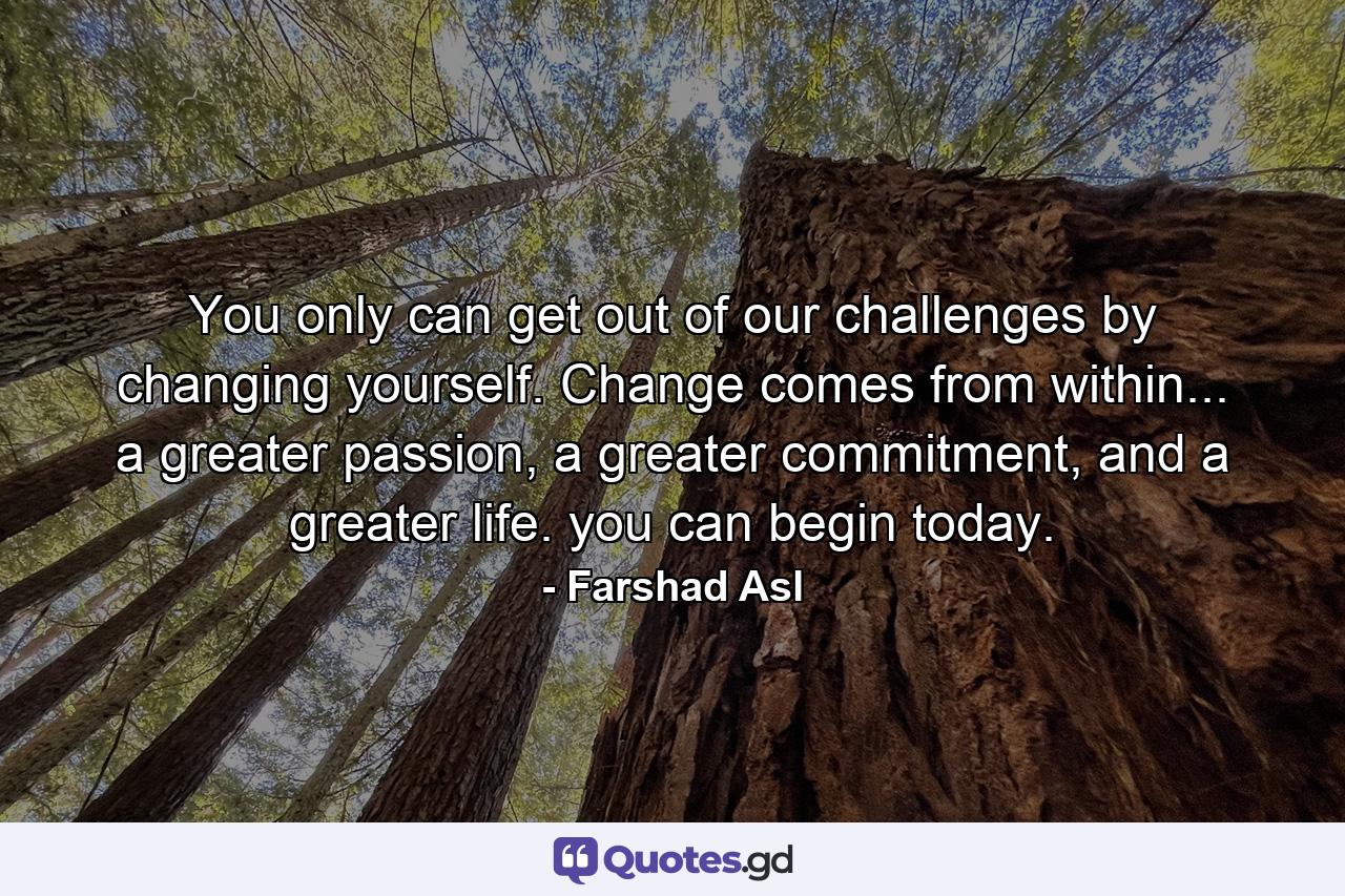 You only can get out of our challenges by changing yourself. Change comes from within... a greater passion, a greater commitment, and a greater life. you can begin today. - Quote by Farshad Asl