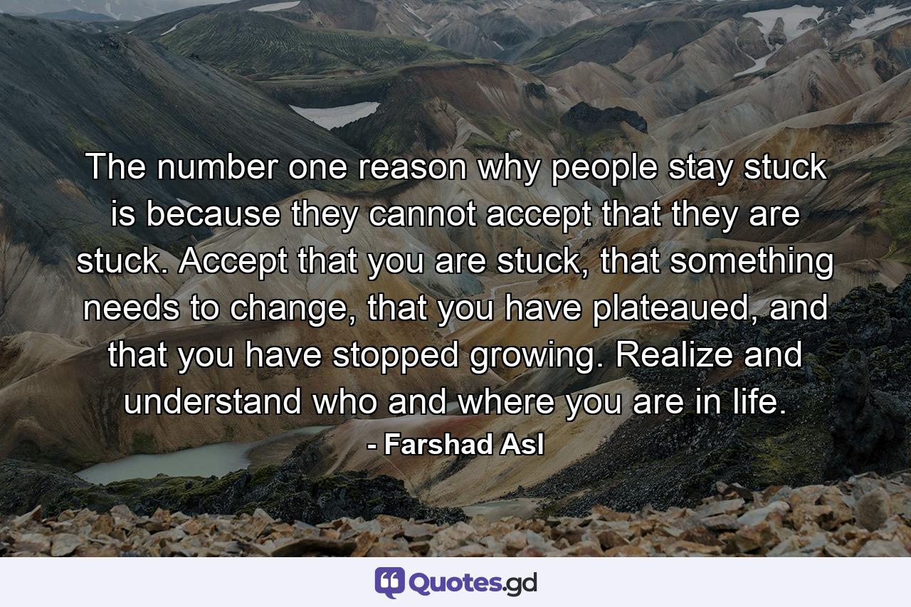 The number one reason why people stay stuck is because they cannot accept that they are stuck. Accept that you are stuck, that something needs to change, that you have plateaued, and that you have stopped growing. Realize and understand who and where you are in life. - Quote by Farshad Asl