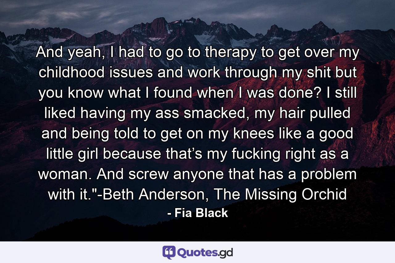 And yeah, I had to go to therapy to get over my childhood issues and work through my shit but you know what I found when I was done? I still liked having my ass smacked, my hair pulled and being told to get on my knees like a good little girl because that’s my fucking right as a woman. And screw anyone that has a problem with it.