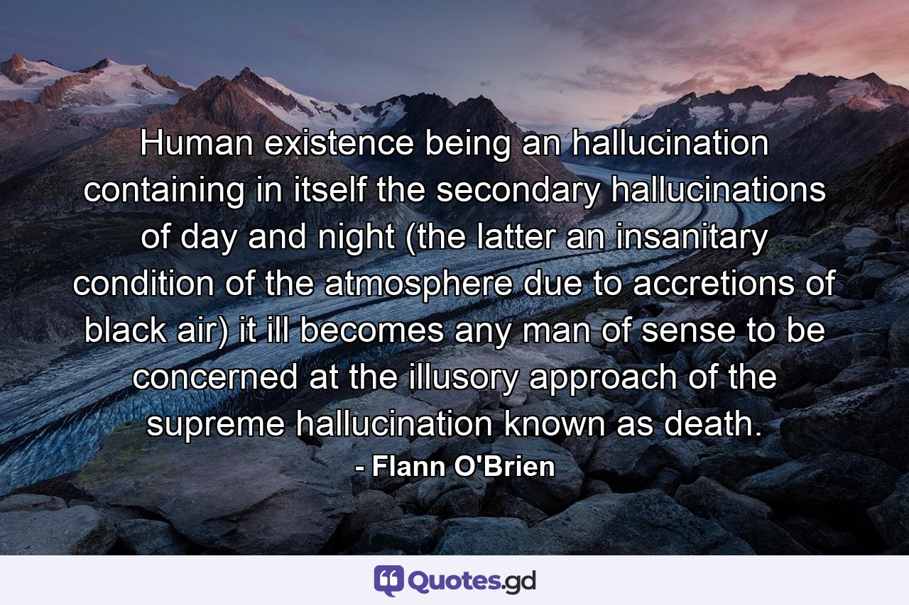 Human existence being an hallucination containing in itself the secondary hallucinations of day and night (the latter an insanitary condition of the atmosphere due to accretions of black air) it ill becomes any man of sense to be concerned at the illusory approach of the supreme hallucination known as death. - Quote by Flann O'Brien