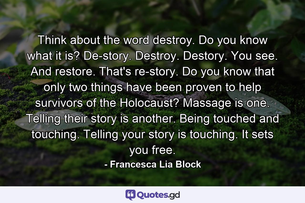 Think about the word destroy. Do you know what it is? De-story. Destroy. Destory. You see. And restore. That's re-story. Do you know that only two things have been proven to help survivors of the Holocaust? Massage is one. Telling their story is another. Being touched and touching. Telling your story is touching. It sets you free. - Quote by Francesca Lia Block