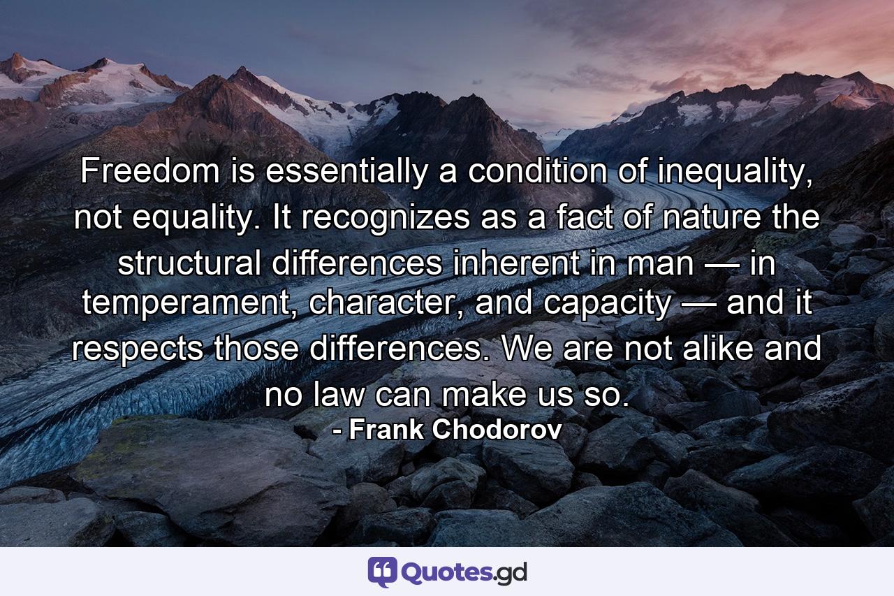 Freedom is essentially a condition of inequality, not equality. It recognizes as a fact of nature the structural differences inherent in man — in temperament, character, and capacity — and it respects those differences. We are not alike and no law can make us so. - Quote by Frank Chodorov