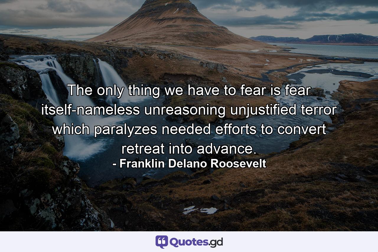 The only thing we have to fear is fear itself-nameless  unreasoning  unjustified terror which paralyzes needed efforts to convert retreat into advance. - Quote by Franklin Delano Roosevelt