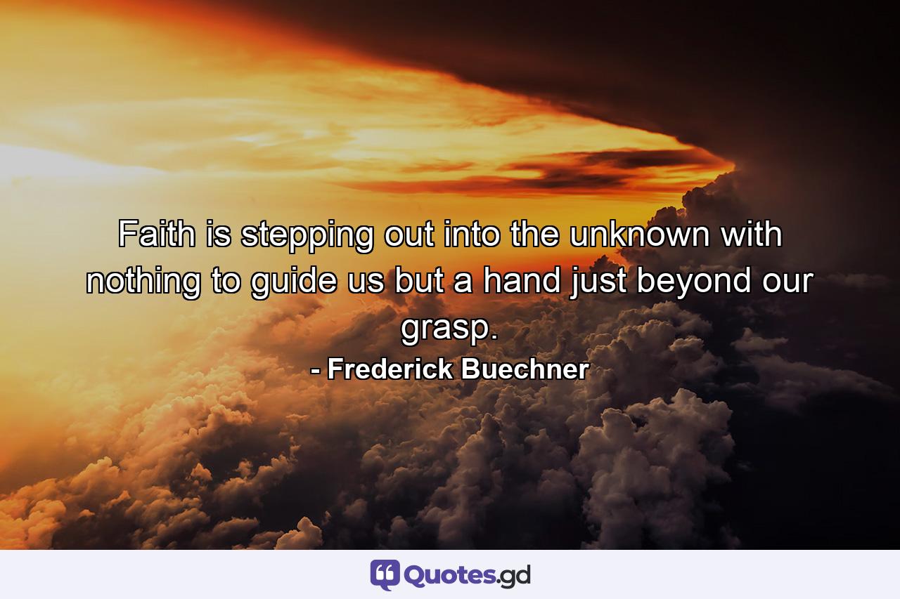 Faith is stepping out into the unknown with nothing to guide us but a hand just beyond our grasp. - Quote by Frederick Buechner