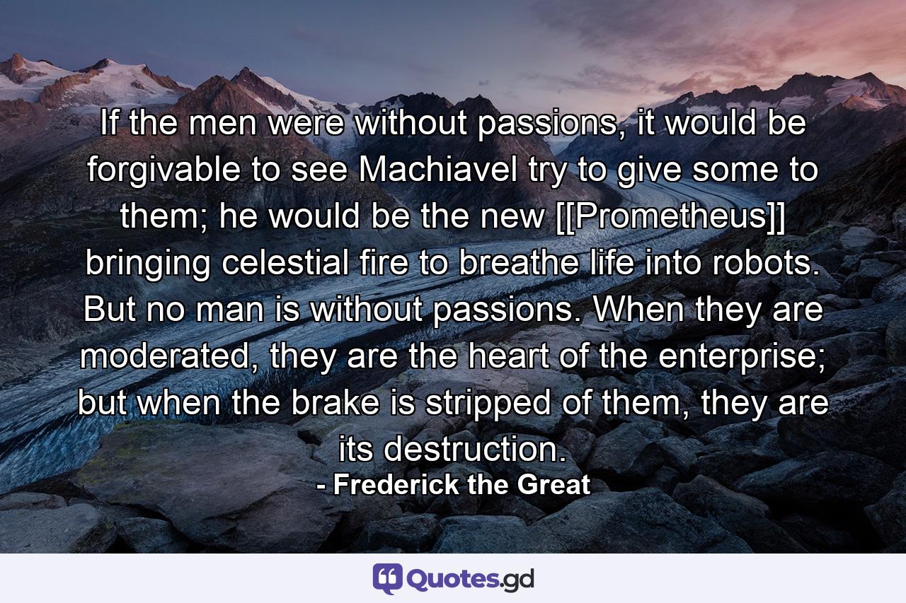 If the men were without passions, it would be forgivable to see Machiavel try to give some to them; he would be the new [[Prometheus]] bringing celestial fire to breathe life into robots. But no man is without passions. When they are moderated, they are the heart of the enterprise; but when the brake is stripped of them, they are its destruction. - Quote by Frederick the Great