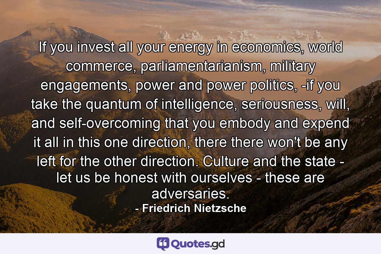 If you invest all your energy in economics, world commerce, parliamentarianism, military engagements, power and power politics, -if you take the quantum of intelligence, seriousness, will, and self-overcoming that you embody and expend it all in this one direction, there there won't be any left for the other direction. Culture and the state - let us be honest with ourselves - these are adversaries. - Quote by Friedrich Nietzsche