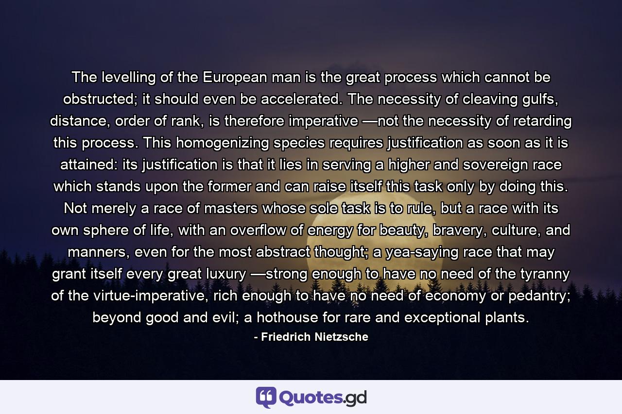 The levelling of the European man is the great process which cannot be obstructed; it should even be accelerated. The necessity of cleaving gulfs, distance, order of rank, is therefore imperative —not the necessity of retarding this process. This homogenizing species requires justification as soon as it is attained: its justification is that it lies in serving a higher and sovereign race which stands upon the former and can raise itself this task only by doing this. Not merely a race of masters whose sole task is to rule, but a race with its own sphere of life, with an overflow of energy for beauty, bravery, culture, and manners, even for the most abstract thought; a yea-saying race that may grant itself every great luxury —strong enough to have no need of the tyranny of the virtue-imperative, rich enough to have no need of economy or pedantry; beyond good and evil; a hothouse for rare and exceptional plants. - Quote by Friedrich Nietzsche