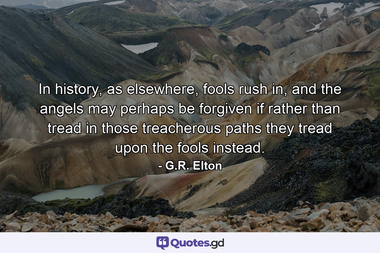 In history, as elsewhere, fools rush in, and the angels may perhaps be forgiven if rather than tread in those treacherous paths they tread upon the fools instead. - Quote by G.R. Elton