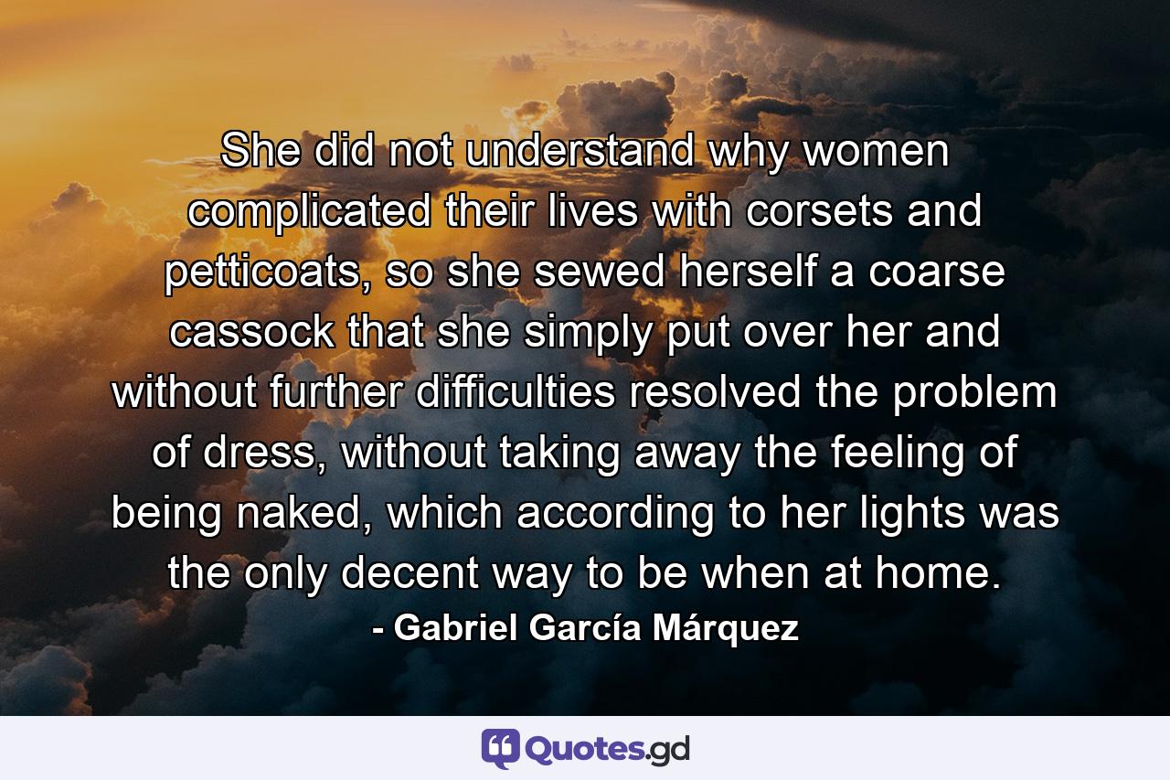 She did not understand why women complicated their lives with corsets and petticoats, so she sewed herself a coarse cassock that she simply put over her and without further difficulties resolved the problem of dress, without taking away the feeling of being naked, which according to her lights was the only decent way to be when at home. - Quote by Gabriel García Márquez