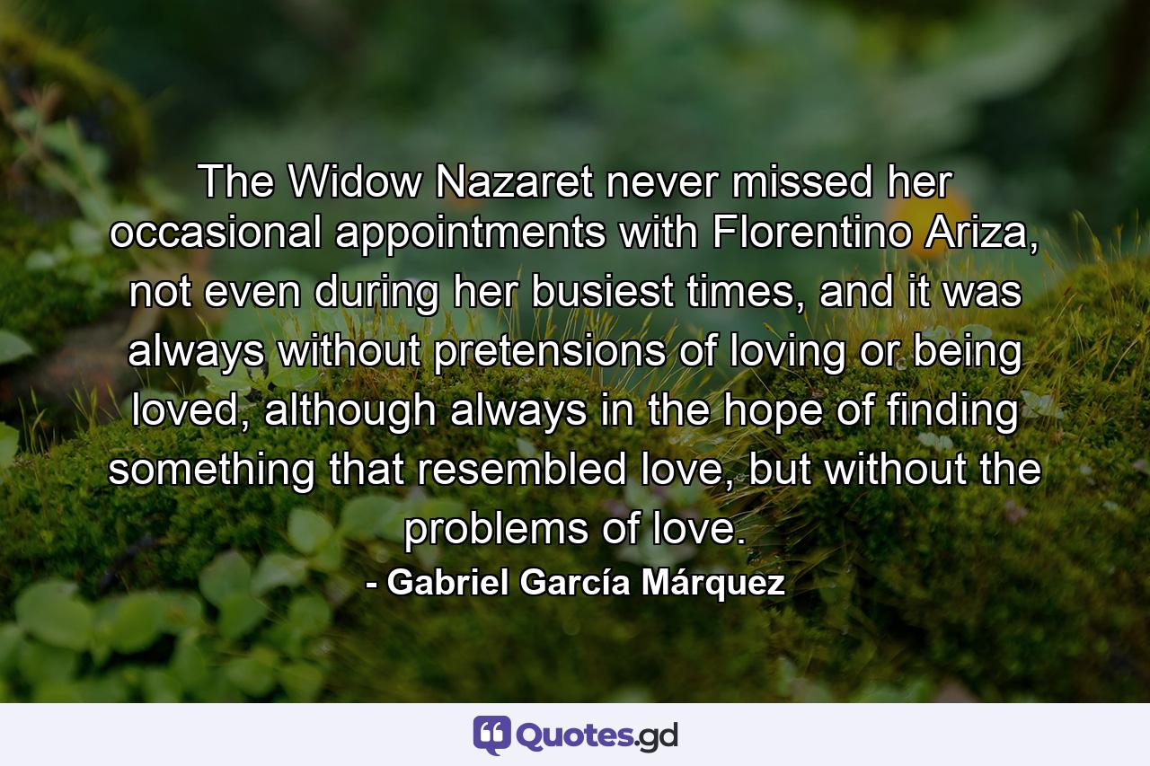 The Widow Nazaret never missed her occasional appointments with Florentino Ariza, not even during her busiest times, and it was always without pretensions of loving or being loved, although always in the hope of finding something that resembled love, but without the problems of love. - Quote by Gabriel García Márquez