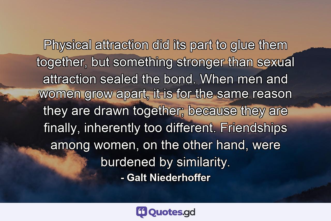 Physical attraction did its part to glue them together, but something stronger than sexual attraction sealed the bond. When men and women grow apart, it is for the same reason they are drawn together; because they are finally, inherently too different. Friendships among women, on the other hand, were burdened by similarity. - Quote by Galt Niederhoffer