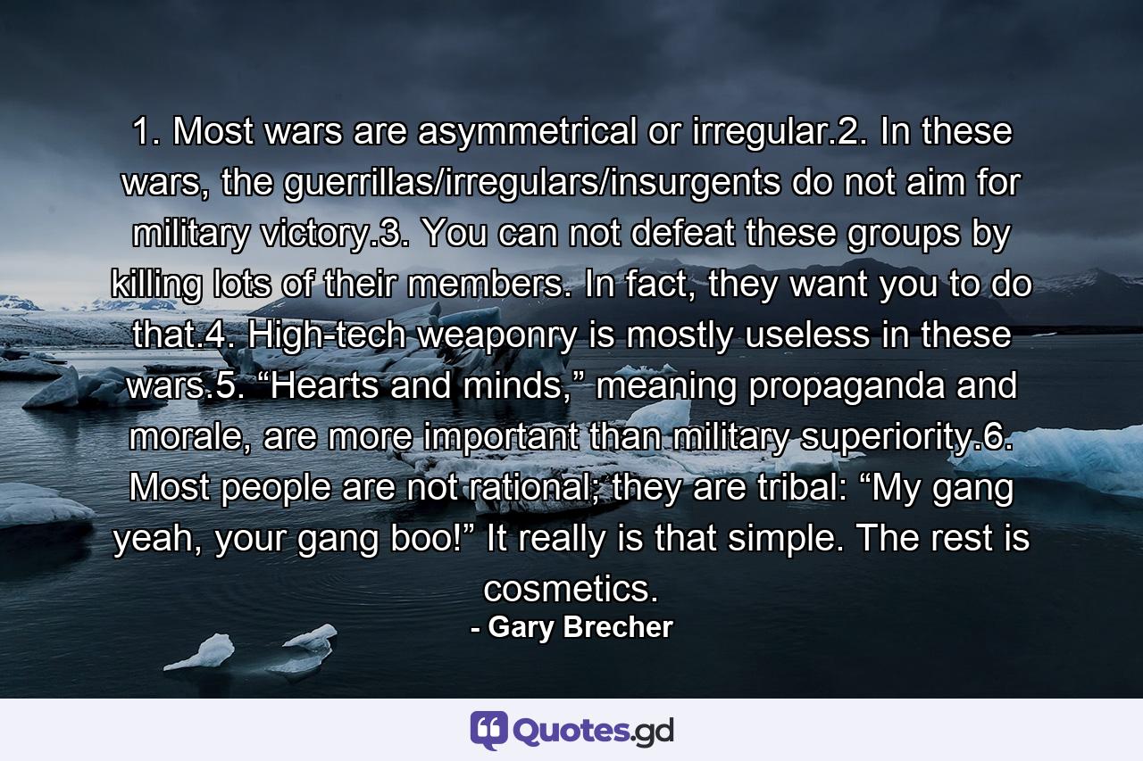 1. Most wars are asymmetrical or irregular.2. In these wars, the guerrillas/irregulars/insurgents do not aim for military victory.3. You can not defeat these groups by killing lots of their members. In fact, they want you to do that.4. High-tech weaponry is mostly useless in these wars.5. “Hearts and minds,” meaning propaganda and morale, are more important than military superiority.6. Most people are not rational; they are tribal: “My gang yeah, your gang boo!” It really is that simple. The rest is cosmetics. - Quote by Gary Brecher