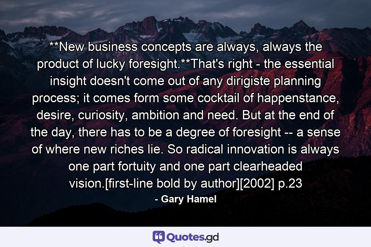 **New business concepts are always, always the product of lucky foresight.**That's right - the essential insight doesn't come out of any dirigiste planning process; it comes form some cocktail of happenstance, desire, curiosity, ambition and need. But at the end of the day, there has to be a degree of foresight -- a sense of where new riches lie. So radical innovation is always one part fortuity and one part clearheaded vision.[first-line bold by author][2002] p.23 - Quote by Gary Hamel