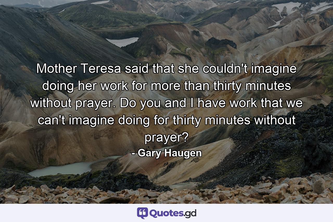 Mother Teresa said that she couldn't imagine doing her work for more than thirty minutes without prayer. Do you and I have work that we can't imagine doing for thirty minutes without prayer? - Quote by Gary Haugen