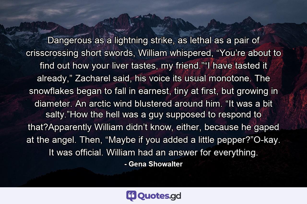 Dangerous as a lightning strike, as lethal as a pair of crisscrossing short swords, William whispered, “You’re about to find out how your liver tastes, my friend.”“I have tasted it already,” Zacharel said, his voice its usual monotone. The snowflakes began to fall in earnest, tiny at first, but growing in diameter. An arctic wind blustered around him. “It was a bit salty.”How the hell was a guy supposed to respond to that?Apparently William didn’t know, either, because he gaped at the angel. Then, “Maybe if you added a little pepper?”O-kay. It was official. William had an answer for everything. - Quote by Gena Showalter