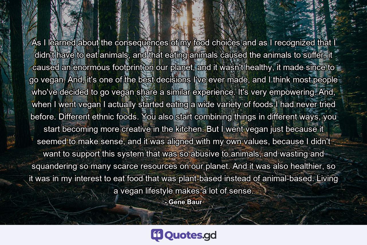 As I learned about the consequences of my food choices and as I recognized that I didn't have to eat animals, and that eating animals caused the animals to suffer, it caused an enormous footprint on our planet, and it wasn't healthy, it made since to go vegan. And, it's one of the best decisions I've ever made, and I think most people who've decided to go vegan share a similar experience. It's very empowering. And, when I went vegan I actually started eating a wide variety of foods I had never tried before. Different ethnic foods. You also start combining things in different ways, you start becoming more creative in the kitchen. But I went vegan just because it seemed to make sense, and it was aligned with my own values, because I didn't want to support this system that was so abusive to animals, and wasting and squandering so many scarce resources on our planet. And it was also healthier, so it was in my interest to eat food that was plant-based instead of animal-based. Living a vegan lifestyle makes a lot of sense. - Quote by Gene Baur