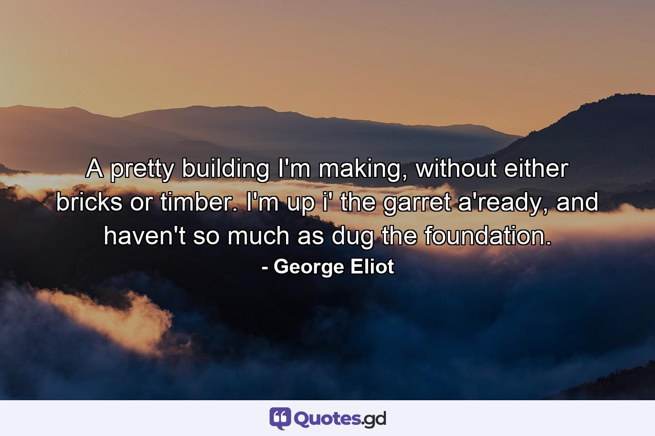 A pretty building I'm making, without either bricks or timber. I'm up i' the garret a'ready, and haven't so much as dug the foundation. - Quote by George Eliot