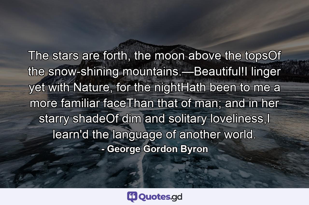 The stars are forth, the moon above the topsOf the snow-shining mountains.—Beautiful!I linger yet with Nature, for the nightHath been to me a more familiar faceThan that of man; and in her starry shadeOf dim and solitary loveliness,I learn'd the language of another world. - Quote by George Gordon Byron