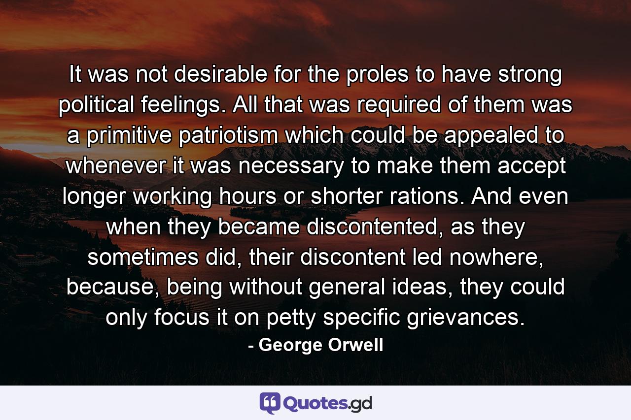 It was not desirable for the proles to have strong political feelings. All that was required of them was a primitive patriotism which could be appealed to whenever it was necessary to make them accept longer working hours or shorter rations. And even when they became discontented, as they sometimes did, their discontent led nowhere, because, being without general ideas, they could only focus it on petty specific grievances. - Quote by George Orwell