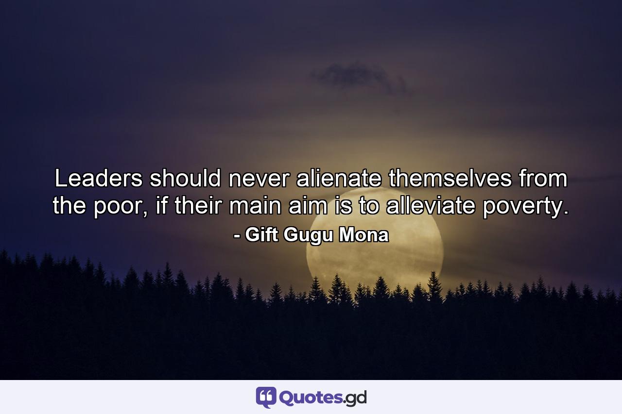 Leaders should never alienate themselves from the poor, if their main aim is to alleviate poverty. - Quote by Gift Gugu Mona