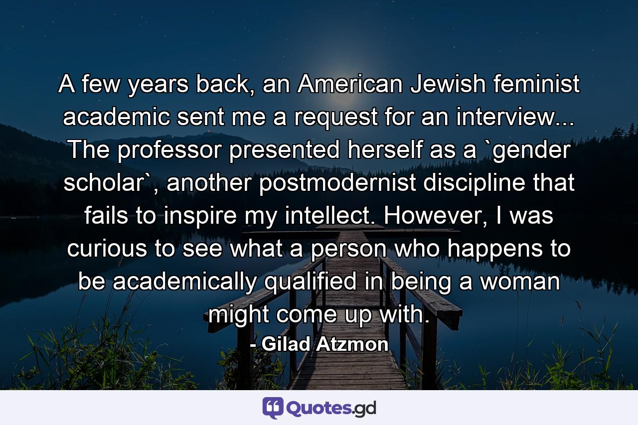 A few years back, an American Jewish feminist academic sent me a request for an interview... The professor presented herself as a `gender scholar`, another postmodernist discipline that fails to inspire my intellect. However, I was curious to see what a person who happens to be academically qualified in being a woman might come up with. - Quote by Gilad Atzmon